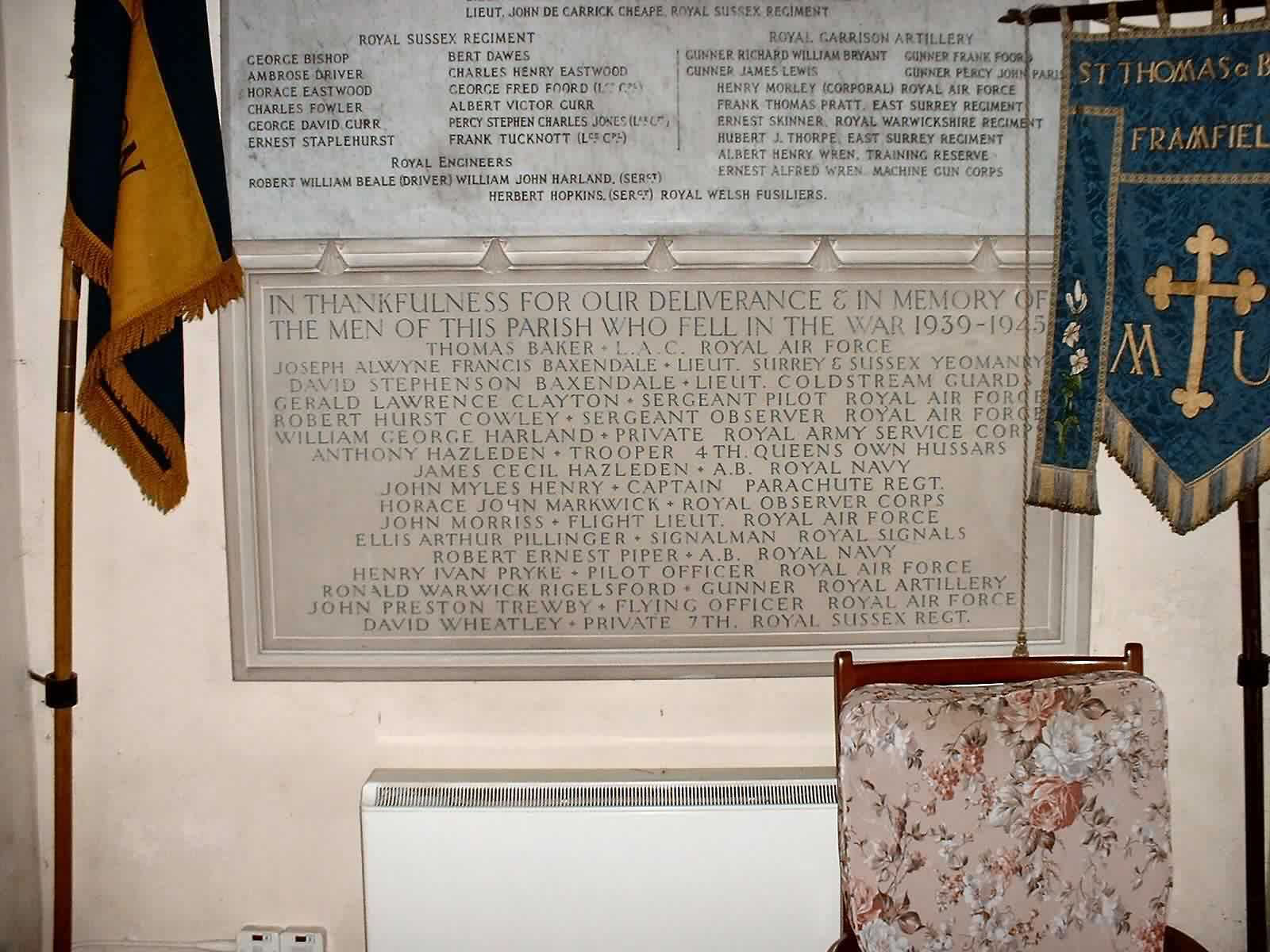 In thankfulness for our deliverance  & in memory of the men of this parish who fell in the war 1939-1945 Thomas Baker LAC Royal Air Force Joseph Alwyne Francis Baxendale Lieut Surrey & Sussex Yeomanry David Stephenson Baxendale Lieut Coldstream Guards Gerald Lawrence Clayton Sergeant Pilot Royal Air Force Robert Hurst Cowley Sergeant Observer Royal Air Force William George Harland Private Royal Army Service Corp Anthony Hazelden Trooper 4th Queens Own Hussars James Cecil Hazelden AB Royal Navy John Myles Henry Captain Parachute Regiment Horace John Markwick Royal Observer Corps John Morriss Flight Lieut Royal Air Force Ellis Arthur Pillinger Signalman Royal Signals Robert Ernest Piper AB Royal Navy Henry Ivan Pryke Pilot Officer Royal Air Force Ronald Warwick Rigelsford Gunner Royal Artillery John Preston Trewby Flying Officer Royal Air Force David Wheatley Private 7th Royal Sussex Regiment