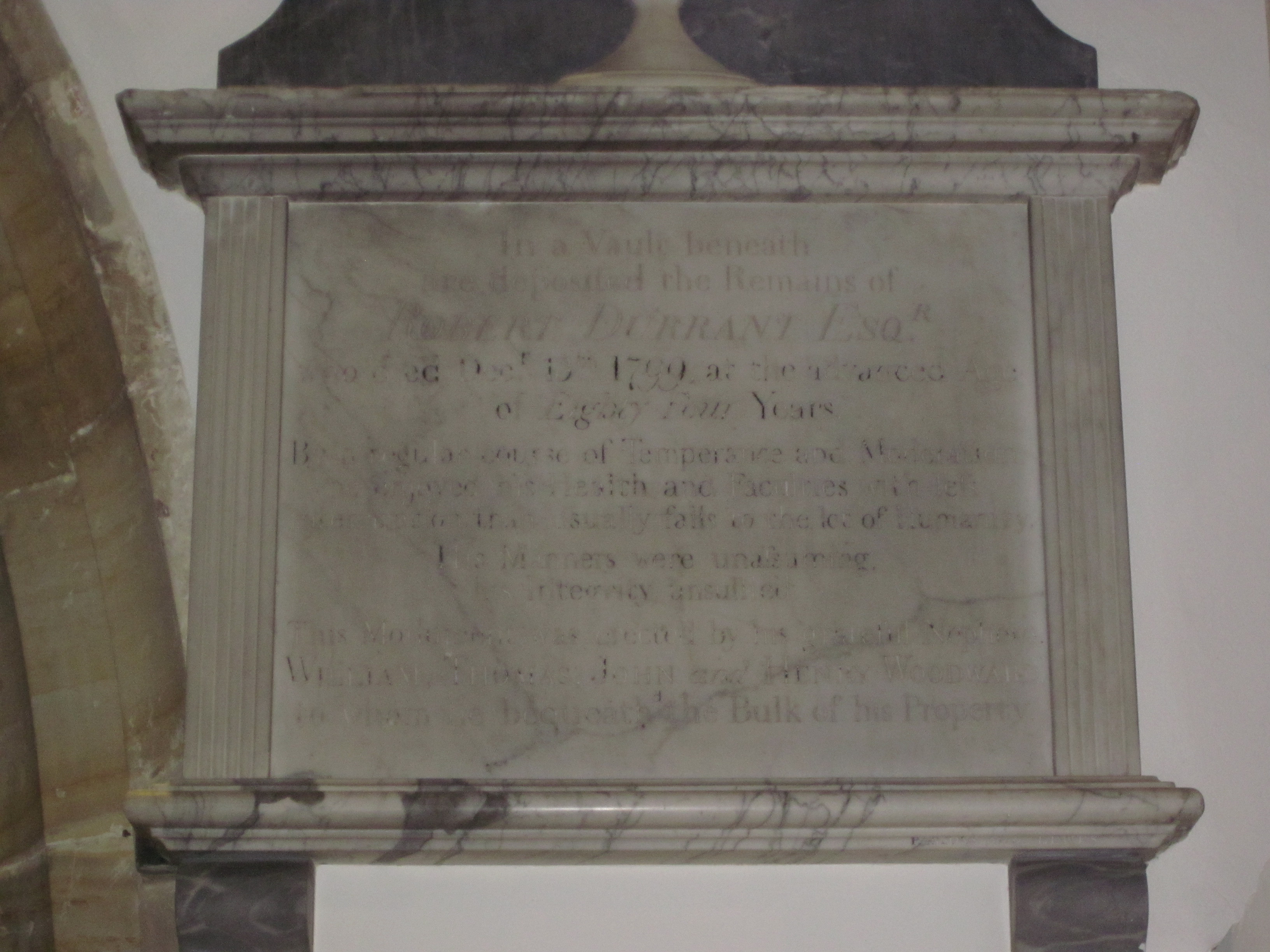 In a vault beneath are deposited the Remains of Robert Durrant, Esq., who died December 13th, 1799, at the advanced age of 84 years. By a regular course of temperance and moderation, he enjoyed his health and faculties with less interruption than usually falls to the lot of humanity.
His manners were unassuming ; his integrity unsullied. This monument was erected by his grateful nephews William, Thomas, John, and Henry Woodward, to whom he bequeathed the bulk of his property.