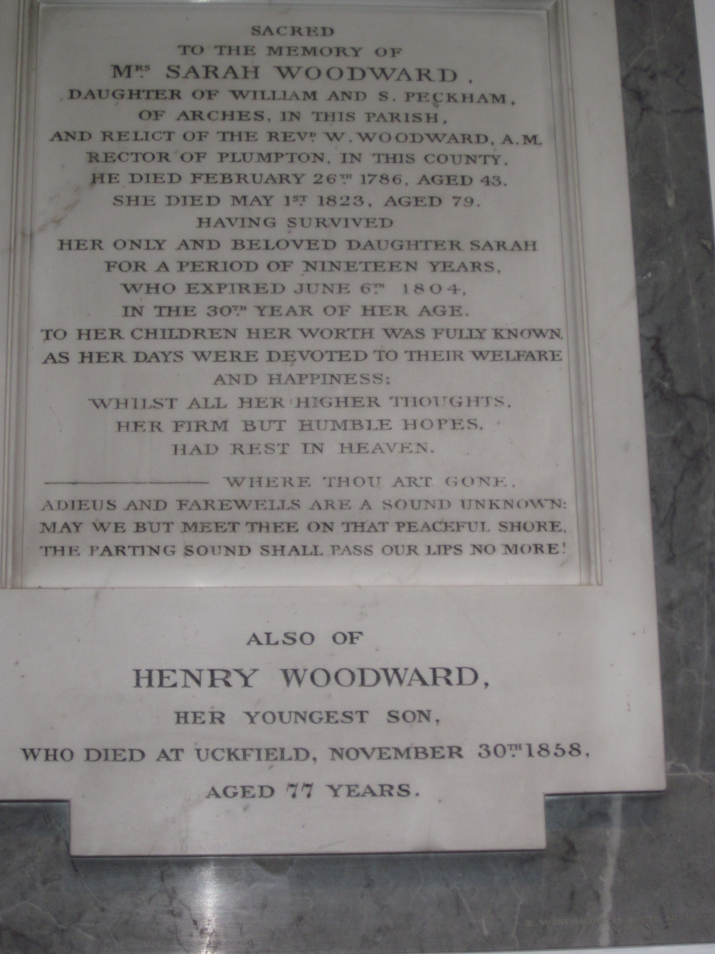 Sacred to the memory of Mrs Sarah Woodward, daughter of William and S Peckham, of Arches in this Parish and relict of the Revd W Woodward AM, Rector of the Parish of Plumpton in this County. He died February 26th 1786, aged 43. She died May 1st 1823, aged 79, having survived her only and beloved daughter Sarah for a period of nineteen years, who expired on 6th June 1804, in the 30th Year of her age. To her children her worth was fully known as her days were devoted to their welfare and happiness, whilst all her higher thoughts, her firm but humble hopes had rest in Heaven. Where thou art gone, adieus and farewells are a sound unknown: May we but meet thee on that peaceful shore. The parting sound shall pass our lips no more!